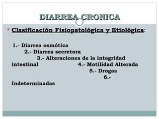DIARREA CRONICA Clasificación Fisiopatológica y Etiológica :  1.- Diarrea osmótica  2.- Diarrea secretora  3.- Alteraciones de la integridad intestinal  4.- Motilidad Alterada  5.- Drogas  6.- Indeterminadas 