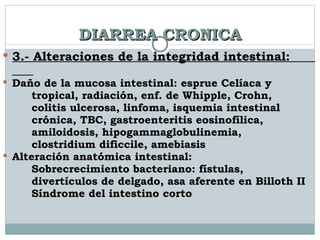 DIARREA CRONICA 3.- Alteraciones de la integridad intestinal:  Daño de la mucosa intestinal: esprue Celíaca y  tropical, radiación, enf. de Whipple, Crohn,  colitis ulcerosa, linfoma, isquemia intestinal  crónica, TBC, gastroenteritis eosinofílica,  amiloidosis, hipogammaglobulinemia,  clostridium dificcile, amebiasis  Alteración anatómica intestinal: Sobrecrecimiento bacteriano: fístulas,  divertículos de delgado, asa aferente en Billoth II Síndrome del intestino corto  