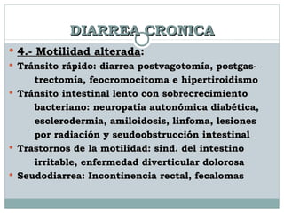 DIARREA CRONICA 4.- Motilidad alterada :  Tránsito rápido: diarrea postvagotomía, postgas-  trectomía, feocromocitoma e hipertiroidismo Tránsito intestinal lento con sobrecrecimiento  bacteriano: neuropatía autonómica diabética,  esclerodermia, amiloidosis, linfoma, lesiones  por radiación y seudoobstrucción intestinal Trastornos de la motilidad: sind. del intestino  irritable, enfermedad diverticular dolorosa Seudodiarrea: Incontinencia rectal, fecalomas 
