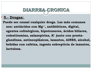 DIARREA CRONICA 5.- Drogas:  Puede ser causal cualquier droga. Las más comunes  son: antiácidos con Mg ++ , antibióticos, digital,  agentes colinérgicos, hipotensores, ácidos biliares, colestiramina, salazopirina, K +  junto con prosta-  glandinas, antineoplásicos, laxantes, AINES, alcohol,  bebidas con cafeína, ingesta subrepticia de laxantes,  lactulosa.   