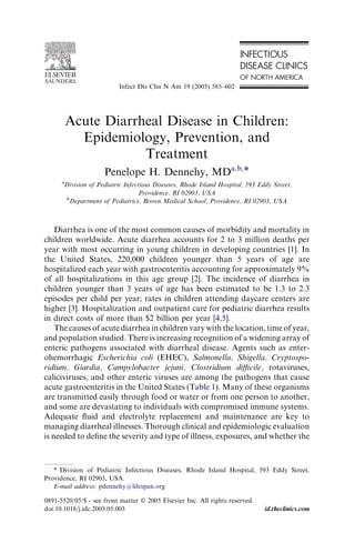 Acute Diarrheal Disease in Children:
Epidemiology, Prevention, and
Treatment
Penelope H. Dennehy, MDa,b,*
a
Division of Pediatric Infectious Diseases, Rhode Island Hospital, 593 Eddy Street,
Providence, RI 02903, USA
b
Department of Pediatrics, Brown Medical School, Providence, RI 02903, USA
Diarrhea is one of the most common causes of morbidity and mortality in
children worldwide. Acute diarrhea accounts for 2 to 3 million deaths per
year with most occurring in young children in developing countries [1]. In
the United States, 220,000 children younger than 5 years of age are
hospitalized each year with gastroenteritis accounting for approximately 9%
of all hospitalizations in this age group [2]. The incidence of diarrhea in
children younger than 3 years of age has been estimated to be 1.3 to 2.3
episodes per child per year; rates in children attending daycare centers are
higher [3]. Hospitalization and outpatient care for pediatric diarrhea results
in direct costs of more than $2 billion per year [4,5].
The causes of acute diarrhea in children vary with the location, time of year,
and population studied. There is increasing recognition of a widening array of
enteric pathogens associated with diarrheal disease. Agents such as enter-
ohemorrhagic Escherichia coli (EHEC), Salmonella, Shigella, Cryptospo-
ridium, Giardia, Campylobacter jejuni, Clostridium diﬃcile, rotaviruses,
caliciviruses, and other enteric viruses are among the pathogens that cause
acute gastroenteritis in the United States (Table 1). Many of these organisms
are transmitted easily through food or water or from one person to another,
and some are devastating to individuals with compromised immune systems.
Adequate ﬂuid and electrolyte replacement and maintenance are key to
managing diarrheal illnesses. Thorough clinical and epidemiologic evaluation
is needed to deﬁne the severity and type of illness, exposures, and whether the
* Division of Pediatric Infectious Diseases, Rhode Island Hospital, 593 Eddy Street,
Providence, RI 02903, USA.
E-mail address: pdennehy@lifespan.org
0891-5520/05/$ - see front matter Ó 2005 Elsevier Inc. All rights reserved.
doi:10.1016/j.idc.2005.05.003 id.theclinics.com
Infect Dis Clin N Am 19 (2005) 585–602
 