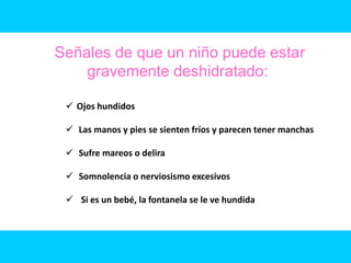 Señales de que un niño puede estar
    gravemente deshidratado:

  Ojos hundidos

  Las manos y pies se sienten fríos y parecen tener manchas

  Sufre mareos o delira

  Somnolencia o nerviosismo excesivos

  Si es un bebé, la fontanela se le ve hundida
 