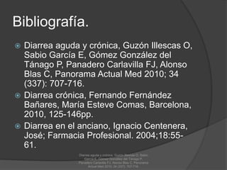 Bibliografía.
 Diarrea aguda y crónica, Guzón Illescas O,
Sabio García E, Gómez González del
Tánago P, Panadero Carlavilla FJ, Alonso
Blas C, Panorama Actual Med 2010; 34
(337): 707-716.
 Diarrea crónica, Fernando Fernández
Bañares, María Esteve Comas, Barcelona,
2010, 125-146pp.
 Diarrea en el anciano, Ignacio Centenera,
José; Farmacia Profesional. 2004;18:55-
61.
Diarrea aguda y crónica, Guzón Illescas O, Sabio
García E, Gómez González del Tánago P,
Panadero Carlavilla FJ, Alonso Blas C, Panorama
Actual Med 2010; 34 (337): 707-716.
 