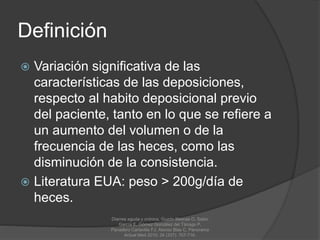 Definición
 Variación significativa de las
características de las deposiciones,
respecto al habito deposicional previo
del paciente, tanto en lo que se refiere a
un aumento del volumen o de la
frecuencia de las heces, como las
disminución de la consistencia.
 Literatura EUA: peso > 200g/día de
heces.
Diarrea aguda y crónica, Guzón Illescas O, Sabio
García E, Gómez González del Tánago P,
Panadero Carlavilla FJ, Alonso Blas C, Panorama
Actual Med 2010; 34 (337): 707-716.
 