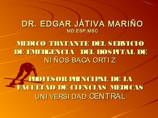 DR. EDGAR JÁTIVA MARIÑODR. EDGAR JÁTIVA MARIÑO
MD.ESP.MSCMD.ESP.MSC
MEDICO TRATANTE DEL SERVICIOMEDICO TRATANTE DEL SERVICIO
DE EMERGENCIA DEL HOSPITAL DEDE EMERGENCIA DEL HOSPITAL DE
NI ÑOS BACA ORTI ZNI ÑOS BACA ORTI Z
PROFESOR PRINCIPAL DE LAPROFESOR PRINCIPAL DE LA
FACULTAD DE CIENCIAS MEDICASFACULTAD DE CIENCIAS MEDICAS
UNI VERSI DADUNI VERSI DAD CENTRALCENTRAL
 