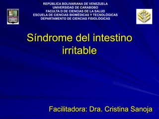 Síndrome del intestino
irritable
Facilitadora: Dra. Cristina Sanoja
REPÚBLICA BOLIVARIANA DE VENEZUELA
UNIVERSIDAD DE CARABOBO
FACULTA D DE CIENCIAS DE LA SALUD
ESCUELA DE CIENCIAS BIOMÉDICAS Y TECNOLÓGICAS
DEPARTAMENTO DE CIENCIAS FISIOLÓGICAS
 