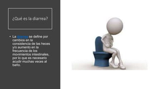 ¿Qué es la diarrea?
• La diarrea se define por
cambios en la
consistencia de las heces
y/o aumento en la
frecuencia de los
movimientos intestinales,
por lo que es necesario
acudir muchas veces al
baño.
 