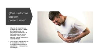 ¿Qué síntomas
pueden
presentarse?
• Algunos de los síntomas
pueden ser cólicos o dolor
en el abdominal, una
necesidad urgente de ir al
baño, pérdida del control
intestinal, usted podría
sentirse mal del estómago o
deshidratarse.
• Si un virus o una bacteria es
la causa de la diarrea, es
posible que tenga fiebre y
escalofríos y evacuaciones
con sangre.
 