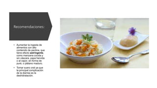 Recomendaciones:
• Aumentar la ingesta de
alimentos con alto
contenido de pectina, que
tiene efecto astringente,
como manzana cocida y
sin cáscara, papa hervida
o al vapor, en forma de
puré, o plátano maduro.
• Tomar suero oral ya que
la principal complicación
de la diarrea es la
deshidratación.
 