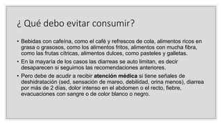 ¿ Qué debo evitar consumir?
• Bebidas con cafeína, como el café y refrescos de cola, alimentos ricos en
grasa o grasosos, como los alimentos fritos, alimentos con mucha fibra,
como las frutas cítricas, alimentos dulces, como pasteles y galletas.
• En la mayaría de los casos las diarreas se auto limitan, es decir
desaparecen si seguimos las recomendaciones anteriores.
• Pero debe de acudir a recibir atención médica si tiene señales de
deshidratación (sed, sensación de mareo, debilidad, orina menos), diarrea
por más de 2 días, dolor intenso en el abdomen o el recto, fiebre,
evacuaciones con sangre o de color blanco o negro.
 
