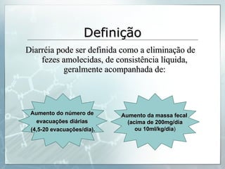 Definição Diarréia pode ser definida como a eliminação de fezes amolecidas, de consistência líquida, geralmente acompanhada de: Aumento do número de  evacuações diárias  (4,5-20 evacuações/dia). Aumento da massa fecal  (acima de 200mg/dia ou 10ml/kg/dia ) 