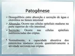 Patogênese Desequilíbrio entre absorção e secreção de água e eletrólitos no lúmen intestinal Absorção:  Ocorre nas células epiteliais maduras na parte superior do vilo intestinal. Secreção:  Ocorre nas células epiteliais indiferenciadas das criptas. * Normalmente, a capacidade absortiva dos enterócitos maduros excede quantitativamente a atividade secretora nas criptas. 