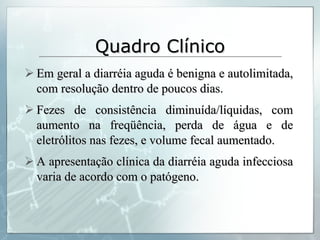 Quadro Clínico Em geral a diarréia aguda é benigna e autolimitada, com resolução dentro de poucos dias. Fezes de consistência diminuída/líquidas, com aumento na freqüência, perda de água e de eletrólitos nas fezes, e volume fecal aumentado. A apresentação clínica da diarréia aguda infecciosa varia de acordo com o patógeno. 
