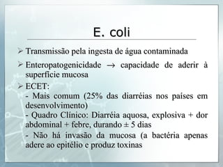 E. coli Transmissão pela ingesta de água contaminada Enteropatogenicidade    capacidade de aderir à superfície mucosa ECET: - Mais comum (25% das diarréias nos países em desenvolvimento) - Quadro Clínico: Diarréia aquosa, explosiva + dor abdominal + febre, durando ± 5 dias - Não há invasão da mucosa (a bactéria apenas adere ao epitélio e produz toxinas 