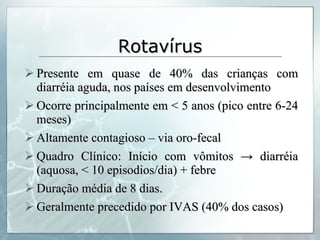 Rotavírus Presente em quase de 40% das crianças com diarréia aguda, nos países em desenvolvimento Ocorre principalmente em < 5 anos (pico entre 6-24 meses) Altamente contagioso – via oro-fecal Quadro Clínico: Início com vômitos  -> diarréia (aquosa, < 10 episodios/dia) + febre Duração média de 8 dias. Geralmente precedido por IVAS (40% dos casos) 