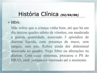 História Clínica  (02/04/06) HDA: Mãe refere que a criança vinha bem, até que há um dia iniciou quadro súbito de vômitos, em moderada a grande quantidade, associado 3 episódios de diarréia líquida, com presença de muco, sem sangue, sem pus. Refere ainda dor abdominal associada ao quadro. Nega febre ou alterações na diurese. Com esses sintomas, procurou o PS do HRAS, onde permanece internado até o momento.  