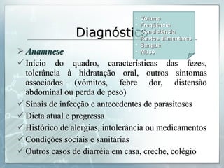 Diagnóstico Anamnese Início do quadro, características das fezes, tolerância à hidratação oral, outros sintomas associados (vômitos, febre dor, distensão abdominal ou perda de peso) Sinais de infecção e antecedentes de parasitoses Dieta atual e pregressa Histórico de alergias, intolerância ou medicamentos Condições sociais e sanitárias Outros casos de diarréia em casa, creche, colégio Volume Freqüência Consistência Restos alimentares Sangue Muco 