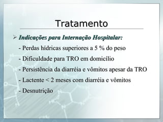 Tratamento Indicações para Internação Hospitalar: - Perdas hídricas superiores a 5 % do peso - Dificuldade para TRO em domicílio - Persistência da diarréia e vômitos apesar da TRO - Lactente < 2 meses com diarréia e vômitos - Desnutrição 
