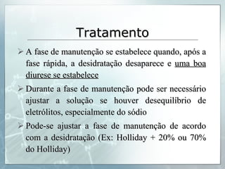 Tratamento A fase de manutenção se estabelece quando, após a fase rápida, a desidratação desaparece e  uma boa diurese se estabelece Durante a fase de manutenção pode ser necessário ajustar a solução se houver desequilíbrio de eletrólitos, especialmente do sódio Pode-se ajustar a fase de manutenção de acordo com a desidratação (Ex: Holliday + 20% ou 70% do Holliday) 