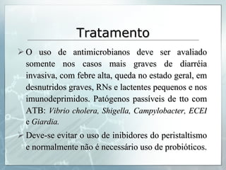 Tratamento O uso de antimicrobianos deve ser avaliado somente nos casos mais graves de diarréia invasiva, com febre alta, queda no estado geral, em desnutridos graves, RNs e lactentes pequenos e nos imunodeprimidos. Patógenos passíveis de tto com ATB:  Vibrio cholera, Shigella, Campylobacter, ECEI  e  Giardia. Deve-se evitar o uso de inibidores do peristaltismo e normalmente não é necessário uso de probióticos. 