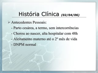 História Clínica  (02/04/06) Antecedentes Pessoais: - Parto cesárea, a termo, sem intercorrências - Chorou ao nascer, alta hospitalar com 48h - Aleitamento materno até o 2º mês de vida - DNPM normal  