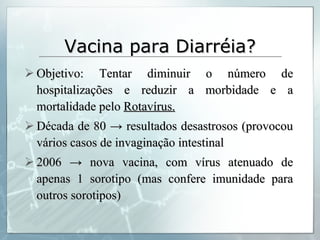 Vacina para Diarréia? Objetivo: Tentar diminuir o número de hospitalizações e reduzir a morbidade e a mortalidade pelo  Rotavírus. Década de 80  -> resultados desastrosos (provocou vários casos de invaginação intestinal 2006 -> nova vacina, com vírus atenuado de apenas 1 sorotipo (mas confere imunidade para outros sorotipos) 