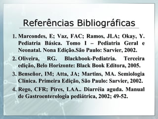 Referências Bibliográficas Marcondes, E; Vaz, FAC; Ramos, JLA; Okay, Y. Pediatria Básica. Tomo I – Pediatria Geral e Neonatal. Nona Edição.São Paulo: Sarvier, 2002. Oliveira, RG. Blackbook-Pediatria. Terceira edição, Belo Horizonte: Black Book Editora, 2005. Benseñor, IM; Atta, JA; Martins, MA. Semiologia Clínica. Primeira Edição, São Paulo: Sarvier, 2002. Rego, CFR; Pires, LAA.. Diarréia aguda. Manual de Gastroenterologia pediátrica, 2002; 49-52. 