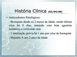 História Clínica  (02/04/06) Antecedentes Patológicos: - Bronquite desde os 2 meses de idade, sendo última crise há 8 dias, tratando com beta agonista inalatório e corticóide oral. - 1 internação prévia há 1 ano por crise de bronquite - Hepatite A aos 2 anos de idade 
