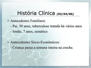 História Clínica  (02/04/06) Antecedentes Familiares - Pai, 50 anos, tuberculose tratada há vários anos - Irmão, 7 anos, asmático Antecedentes Sócio-Econômicos: - Criança passa a semana inteira na creche. 