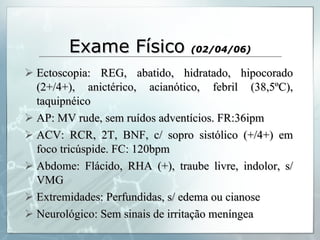 Exame Físico  (02/04/06) Ectoscopia: REG, abatido, hidratado, hipocorado (2+/4+), anictérico, acianótico, febril (38,5ºC), taquipnéico AP: MV rude, sem ruídos adventícios. FR:36ipm ACV: RCR, 2T, BNF, c/ sopro sistólico (+/4+) em foco tricúspide. FC: 120bpm Abdome: Flácido, RHA (+), traube livre, indolor, s/ VMG Extremidades: Perfundidas, s/ edema ou cianose Neurológico: Sem sinais de irritação meníngea 