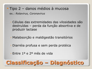 Classificação – Diagnóstico Tipo 2 – danos médios à mucosa ex.:  Rotavirus, Coronavirus Células das extremidades das vilosidades são destruídas – perda da função absortiva e de produzir lactase Malabsorção e maldigestão transitórios Diarréia profusa e sem perda protéica Entre 1º e 2º mês de vida 