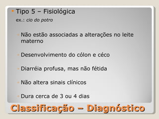 Classificação – Diagnóstico Tipo 5 – Fisiológica ex.:  cio do potro Não estão associadas a alterações no leite materno Desenvolvimento do cólon e céco Diarréia profusa, mas não fétida Não altera sinais clínicos Dura cerca de 3 ou 4 dias 