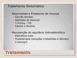 Tratamento Tratamento Sintomático Adsorventes e Protetores de mucosa Carvão ativado Salicilato de bismuto 1-2ml/kg - TID Caulim e Pectina Manutenção do equilíbrio hidroeletrolítico Eletrólitos orais Fluidoterapia (soluções cristalóides e Glicose) 2-4ml/kg/h 