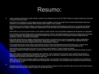 Resumo:Resumo:
 Conta a história romântica de Lucíola e Paulo. Lucíola é uma cortesã de luxo do RJ em 1855. E Paulo um rapaz do interior que veio paraConta a história romântica de Lucíola e Paulo. Lucíola é uma cortesã de luxo do RJ em 1855. E Paulo um rapaz do interior que veio para
o Rio para conhecer a Corte.o Rio para conhecer a Corte.
Na primeira vez que Paulo viu Lúcia, julgou ela como meiga e angélica, mesmo seu amigo Couto contando barbaridades sobre ela eNa primeira vez que Paulo viu Lúcia, julgou ela como meiga e angélica, mesmo seu amigo Couto contando barbaridades sobre ela e
revelando a sua verdadeira profissão, Paulo manteve essa imagem em seu coração.revelando a sua verdadeira profissão, Paulo manteve essa imagem em seu coração.
Descobrindo sua casa, Paulo foi visitá-la, e sendo as circunstâncias favoráveis, ela entregou-se a ele como no mais belo ato. DepoisDescobrindo sua casa, Paulo foi visitá-la, e sendo as circunstâncias favoráveis, ela entregou-se a ele como no mais belo ato. Depois
disto, Lúcia passou a ser vulgar e mesquinha, desprezando o amor de Paulo, bem como havia dito Couto a respeito dos modos dadisto, Lúcia passou a ser vulgar e mesquinha, desprezando o amor de Paulo, bem como havia dito Couto a respeito dos modos da
moça.moça.
Paulo então viu Lúcia com outros homens, como Jacinto, e sentiu ciúmes, mas Lúcia justificou alegando ser ele apenas um negociante.Paulo então viu Lúcia com outros homens, como Jacinto, e sentiu ciúmes, mas Lúcia justificou alegando ser ele apenas um negociante.
Em uma festa a que tanto Paulo quanto Lúcia estavam presentes, todos os convidados beberam e jogaram a vontade, tanto os homensEm uma festa a que tanto Paulo quanto Lúcia estavam presentes, todos os convidados beberam e jogaram a vontade, tanto os homens
quanto as mulheres. Nas paredes havia quadros de mulheres nuas, e como era Lúcia uma prostituta, a pedido e pagamento dosquanto as mulheres. Nas paredes havia quadros de mulheres nuas, e como era Lúcia uma prostituta, a pedido e pagamento dos
cavalheiros, ela ficou nua diante dos presentes.cavalheiros, ela ficou nua diante dos presentes.
Para Paulo aquela não era a imagem que ele havia visto na casa e na cama de Lúcia, esta era repugnante e vulgar, aquela bela ePara Paulo aquela não era a imagem que ele havia visto na casa e na cama de Lúcia, esta era repugnante e vulgar, aquela bela e
fantástica, não era Lúcia que ali estava, aquela jovem meiga que conhecera, e sim Lucíola, a prostituta mais cobiçada do Rio defantástica, não era Lúcia que ali estava, aquela jovem meiga que conhecera, e sim Lucíola, a prostituta mais cobiçada do Rio de
Janeiro.Então Paulo retirou-se, alegando que já havia visto paisagens melhores.Janeiro.Então Paulo retirou-se, alegando que já havia visto paisagens melhores.
Lúcia arrependeu-se do que fez e eles se reconciliaram. Paulo a amava desesperadamente de forma bela e pura, Lúcia em seusLúcia arrependeu-se do que fez e eles se reconciliaram. Paulo a amava desesperadamente de forma bela e pura, Lúcia em seus
conturbados sentimentos, decidiu então dedicar-se inteiramente a esse amor para que sua alma fosse purificada por ele.conturbados sentimentos, decidiu então dedicar-se inteiramente a esse amor para que sua alma fosse purificada por ele.
Então vendeu sua luxuosa casa e foi morar em uma menor e mais modesta. E contou a Paulo sua história:Então vendeu sua luxuosa casa e foi morar em uma menor e mais modesta. E contou a Paulo sua história:
Seu nome verdadeiro era Maria da Glória e, quando em 1850 houve um surto de febre amarela, toda sua família caiu doente, do pai àSeu nome verdadeiro era Maria da Glória e, quando em 1850 houve um surto de febre amarela, toda sua família caiu doente, do pai à
irmãzinha.irmãzinha.
Para poder pagar os medicamentos necessários para salvá-los, Lúcia se deixou levar por Couto, quem a partir disso ela passou aPara poder pagar os medicamentos necessários para salvá-los, Lúcia se deixou levar por Couto, quem a partir disso ela passou a
desprezar profundamente. Nessa época ela tinha 14 anos, e seu pai, ao descobrir, a expulsou de casa. Ela fingiu então sua própriadesprezar profundamente. Nessa época ela tinha 14 anos, e seu pai, ao descobrir, a expulsou de casa. Ela fingiu então sua própria
morte quando sua amiga Lúcia morreu, e assumiu este nome.morte quando sua amiga Lúcia morreu, e assumiu este nome.
Agora, com o dinheiro que conseguia, pagava os estudos de Ana, sua irmã mais nova. Paulo ficou muito comovido com a historia deAgora, com o dinheiro que conseguia, pagava os estudos de Ana, sua irmã mais nova. Paulo ficou muito comovido com a historia de
Lúcia. Ele sempre a visitava e numa noite de amor ela engravidou, mas adoeceu. Lúcia acreditava que a doença era devido ao fato deLúcia. Ele sempre a visitava e numa noite de amor ela engravidou, mas adoeceu. Lúcia acreditava que a doença era devido ao fato de
seu corpo não ser puro.seu corpo não ser puro.

Confessou seu amor a Paulo e que pertencia a ele, queria que Paulo casasse com Ana, que tinha vindo morar com eles. Paulo recusou-Confessou seu amor a Paulo e que pertencia a ele, queria que Paulo casasse com Ana, que tinha vindo morar com eles. Paulo recusou-
se assim como Lúcia também recusou o aborto. E por isso ela morreu.se assim como Lúcia também recusou o aborto. E por isso ela morreu.
 