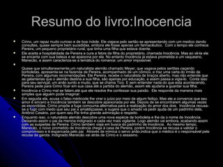Resumo do livro:InocenciaResumo do livro:Inocencia
 Cirino, um rapaz muito curioso e de boa índole. Ele viajava pelo sertão se apresentando com um medico dandoCirino, um rapaz muito curioso e de boa índole. Ele viajava pelo sertão se apresentando com um medico dando
consultas, quase sempre bem sucedidas, embora ele fosse apenas um farmacêutico. Com o tempo ele conhececonsultas, quase sempre bem sucedidas, embora ele fosse apenas um farmacêutico. Com o tempo ele conhece
Pereira, um pequeno proprietário rural, que tinha uma filha que estava doente.Pereira, um pequeno proprietário rural, que tinha uma filha que estava doente.
 Ele aceita a hospitalidade de Pereira e cura a febre da filha do proprietário, chamada Inocência. Mas ao vê-la eleEle aceita a hospitalidade de Pereira e cura a febre da filha do proprietário, chamada Inocência. Mas ao vê-la ele
se encanta com sua beleza e se apaixona por ela. No entanto Inocência já estava prometida a um vaqueano,se encanta com sua beleza e se apaixona por ela. No entanto Inocência já estava prometida a um vaqueano,
Manecão, e assim caracteriza-se a temática do romance: um amor impossível.Manecão, e assim caracteriza-se a temática do romance: um amor impossível.

Quase que simultaneamente,um naturalista alemão chamado Meyer, que vagava pelos sertões caçandoQuase que simultaneamente,um naturalista alemão chamado Meyer, que vagava pelos sertões caçando
borboletas, apresenta-se na fazenda de Pereira, acompanhado de um cômico, e traz uma carta do irmão deborboletas, apresenta-se na fazenda de Pereira, acompanhado de um cômico, e traz uma carta do irmão de
Pereira, com algumas recomendações. Ele Pereira, recebe o naturalista de braços aberto, mas não entende quePereira, com algumas recomendações. Ele Pereira, recebe o naturalista de braços aberto, mas não entende que
as galanterias que o alemão destina a sua filha, são apenas por educação, e assim passa a vigia-lo. Conta issoas galanterias que o alemão destina a sua filha, são apenas por educação, e assim passa a vigia-lo. Conta isso
para seu serviçal, um anão surdo e mudo, que se chama Tico. E sem entender nada do que esta acontecendo,para seu serviçal, um anão surdo e mudo, que se chama Tico. E sem entender nada do que esta acontecendo,
Pereira pede para Cirino ficar em sua casa até a partida do alemão, assim ele ajudaria a guardar sua filha.Pereira pede para Cirino ficar em sua casa até a partida do alemão, assim ele ajudaria a guardar sua filha.
 Inocência e Cirino mal se falam,até que ele resolve lhe confessar sua paixão. Ele responde da maneira maisInocência e Cirino mal se falam,até que ele resolve lhe confessar sua paixão. Ele responde da maneira mais
simples que alguém pode imaginar.simples que alguém pode imaginar.
 Em seguida ela, acusa o falso médicode lhe virar o juízo por meio de algum feitiço. Mas ele a convence que seuEm seguida ela, acusa o falso médicode lhe virar o juízo por meio de algum feitiço. Mas ele a convence que seu
amor é sincero e Inocência também se descobre apaixonada por ele. Depois de se encontrarem algumas vezesamor é sincero e Inocência também se descobre apaixonada por ele. Depois de se encontrarem algumas vezes
as escondidas, Cirino propõe a fuga comouma alternativa para a realização do amor dos dois. Inocência recusa-as escondidas, Cirino propõe a fuga comouma alternativa para a realização do amor dos dois. Inocência recusa-
se a fugir com medo que seu pai a amaldiçoasse, e sugere que o amado vá pedir ajuda de um padrinho dela,se a fugir com medo que seu pai a amaldiçoasse, e sugere que o amado vá pedir ajuda de um padrinho dela,
Antônio Cesário, por quem seu Pai tinha grande admiração e respeito.Antônio Cesário, por quem seu Pai tinha grande admiração e respeito.
 Enquanto isso, o naturalista alemão descobre uma nova espécie de borboleta e lhe da o nome de Inocência.Enquanto isso, o naturalista alemão descobre uma nova espécie de borboleta e lhe da o nome de Inocência.
Deixando assim o pai da menina indignado e cada vez mais vigilante. Logo alemão vai embora, acabando assimDeixando assim o pai da menina indignado e cada vez mais vigilante. Logo alemão vai embora, acabando assim
com as suspeitas de Pereira. Cirino também viaja em busca do padrinho de Inocência. Ao mesmo tempo,com as suspeitas de Pereira. Cirino também viaja em busca do padrinho de Inocência. Ao mesmo tempo,
Manecão, o noivo prometido de Inocência chega à casa de Pereira, porém Inocência se recusa a validar oManecão, o noivo prometido de Inocência chega à casa de Pereira, porém Inocência se recusa a validar o
compromisso e é espancada pelo pai. Através de mimica o servo anão,indica que o médico é o responsável pelacompromisso e é espancada pelo pai. Através de mimica o servo anão,indica que o médico é o responsável pela
recusa da garota. Indignado Manecão vai atrás de Cirino e o assasino.recusa da garota. Indignado Manecão vai atrás de Cirino e o assasino.
 