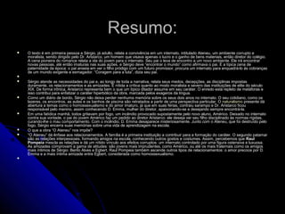 Resumo:Resumo:
 O texto é em primeira pessoa e Sérgio, já adulto, relata a convivência em um internato, intitulado Ateneu, um ambiente corrupto eO texto é em primeira pessoa e Sérgio, já adulto, relata a convivência em um internato, intitulado Ateneu, um ambiente corrupto e
moralista, sendo dirigido pelo Dr. Aristarco, um homem que visava apenas o lucro e o ganho de bens materiais, então diretor do colégio.moralista, sendo dirigido pelo Dr. Aristarco, um homem que visava apenas o lucro e o ganho de bens materiais, então diretor do colégio.
A cena pioneira do romance relata a ida do jovem para o internato. Seu pai o leva de encontro a um novo ambiente. Ele irá encontrarA cena pioneira do romance relata a ida do jovem para o internato. Seu pai o leva de encontro a um novo ambiente. Ele irá encontrar
novas pessoas, até então imaturas nas suas ações, e Sérgio deve “encontrar o mundo” como afirmava o pai. É a típica cena denovas pessoas, até então imaturas nas suas ações, e Sérgio deve “encontrar o mundo” como afirmava o pai. É a típica cena de
paternidade da época: o pai anseia em ver o filho pródigo com um futuro promissor, procura um internato para enquadrá-lo às cobrançaspaternidade da época: o pai anseia em ver o filho pródigo com um futuro promissor, procura um internato para enquadrá-lo às cobranças
de um mundo exigente e esmagador. “Coragem para a luta”, dizia seu pai.de um mundo exigente e esmagador. “Coragem para a luta”, dizia seu pai.

 Sérgio atende as necessidades do pai e, ao longo de toda a narrativa, relata seus medos, decepções, as disciplinas impostasSérgio atende as necessidades do pai e, ao longo de toda a narrativa, relata seus medos, decepções, as disciplinas impostas
duramente, os relacionamentos e as amizades. É nítida a crítica quanto ao modo moralista e severo das instituições de elite do séculoduramente, os relacionamentos e as amizades. É nítida a crítica quanto ao modo moralista e severo das instituições de elite do século
XIX. De forma irônica, Aristarco representa bem o que um típico ditador assume em seu caráter. O enredo está repleto de metáforas eXIX. De forma irônica, Aristarco representa bem o que um típico ditador assume em seu caráter. O enredo está repleto de metáforas e
isso contribui para enfatizar o caráter hiperbólico da obra, marcada pelos exageros da língua.isso contribui para enfatizar o caráter hiperbólico da obra, marcada pelos exageros da língua.
 Como um diário de bordo, Sérgio não deixa perder nenhuma memória sobre os seus dois anos no internato. O seu cotidiano, como osComo um diário de bordo, Sérgio não deixa perder nenhuma memória sobre os seus dois anos no internato. O seu cotidiano, como os
lazeres, os encontros, as aulas e os banhos de piscina são retratados a partir de uma perspectiva particular. Olazeres, os encontros, as aulas e os banhos de piscina são retratados a partir de uma perspectiva particular. O naturalismonaturalismo presente dápresente dá
abertura a temas como o homossexualismo e do amor imaturo, já que em suas férias, contraiu sarampo e Dr. Aristarco ficouabertura a temas como o homossexualismo e do amor imaturo, já que em suas férias, contraiu sarampo e Dr. Aristarco ficou
responsável pelo menino, assim conhecendo D. Emma, mulher do diretor, apaixonando-se e desejando sempre encontrá-la.responsável pelo menino, assim conhecendo D. Emma, mulher do diretor, apaixonando-se e desejando sempre encontrá-la.
 Em uma fatídica manhã, todos gritavam por fogo, um incêndio provocado supostamente pelo novo aluno, Américo. Deixado no internatoEm uma fatídica manhã, todos gritavam por fogo, um incêndio provocado supostamente pelo novo aluno, Américo. Deixado no internato
contra sua vontade, o pai do jovem Américo faz um pedido ao diretor Aristarco: ele deseja ver seu filho disciplinado às normas rígidas,contra sua vontade, o pai do jovem Américo faz um pedido ao diretor Aristarco: ele deseja ver seu filho disciplinado às normas rígidas,
curando-lhe o mau comportamento. Com o incêndio, D. Emma desaparece misteriosamente. Junto com o Ateneu, que foi destruído pelocurando-lhe o mau comportamento. Com o incêndio, D. Emma desaparece misteriosamente. Junto com o Ateneu, que foi destruído pelo
fogo, Sérgio encerra suas memórias sobre uma vida de aprendizagem na escola.fogo, Sérgio encerra suas memórias sobre uma vida de aprendizagem na escola.
 O que a obra “O Ateneu” nos impõe?O que a obra “O Ateneu” nos impõe?
 ““O Ateneu” dá ênfase aos relacionamentos. A família é a primeira instituição a contribuir para a formação do caráter. O segundo patamarO Ateneu” dá ênfase aos relacionamentos. A família é a primeira instituição a contribuir para a formação do caráter. O segundo patamar
são as relações interpessoais, formando amigos na escola, conhecendo outros gostos e costumes. Assim, percebemos quesão as relações interpessoais, formando amigos na escola, conhecendo outros gostos e costumes. Assim, percebemos que RaulRaul
PompeiaPompeia mescla as relações e dá um nítido vínculo aos efeitos corruptos: um internato controlado por uma figura ostensiva e luxuosa.mescla as relações e dá um nítido vínculo aos efeitos corruptos: um internato controlado por uma figura ostensiva e luxuosa.
As amizades comprovam a gama de atitudes: são jovens mais imprudentes, como Américo, ou até os mais fraternais como os amigosAs amizades comprovam a gama de atitudes: são jovens mais imprudentes, como Américo, ou até os mais fraternais como os amigos
mais íntimos de Sérgio: Bento Alves e Egbert. Raul Pompeia também ascende outros tipos de relacionamentos: o amor precoce por D.mais íntimos de Sérgio: Bento Alves e Egbert. Raul Pompeia também ascende outros tipos de relacionamentos: o amor precoce por D.
Emma e a mais íntima amizade entre Egbert, considerada como homossexualismo.Emma e a mais íntima amizade entre Egbert, considerada como homossexualismo.

 