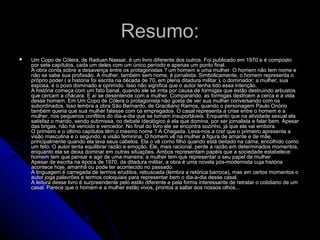 Resumo:Resumo:
 Um Copo de Cólera, de Raduan Nassar, é um livro diferente dos outros. Foi publicado em 1970 e é compostoUm Copo de Cólera, de Raduan Nassar, é um livro diferente dos outros. Foi publicado em 1970 e é composto
por sete capítulos, cada um deles com um único período e apenas um ponto final.por sete capítulos, cada um deles com um único período e apenas um ponto final.
A obra conta sobre a desavença entre os protagonistas ? um homem e uma mulher. O homem não tem nome eA obra conta sobre a desavença entre os protagonistas ? um homem e uma mulher. O homem não tem nome e
não se sabe sua profissão. A mulher, também sem nome, é jornalista. Simbolicamente, o homem representa onão se sabe sua profissão. A mulher, também sem nome, é jornalista. Simbolicamente, o homem representa o
próprio poder ( a história foi escrita na década de 70, em plena ditadura militar ), o dominador; a mulher, suapróprio poder ( a história foi escrita na década de 70, em plena ditadura militar ), o dominador; a mulher, sua
esposa, é o povo dominado e oprimido. Isso não significa que o autor tenha tido essa intenção.esposa, é o povo dominado e oprimido. Isso não significa que o autor tenha tido essa intenção.
A história começa com um fato banal, quando ele se irrita por causa de formigas que estão destruindo arbustosA história começa com um fato banal, quando ele se irrita por causa de formigas que estão destruindo arbustos
que cercam a chácara. E aí se desentende com a mulher. Comparando, as formigas destroem a cerca e a vidaque cercam a chácara. E aí se desentende com a mulher. Comparando, as formigas destroem a cerca e a vida
desse homem. Em Um Copo de Cólera o protagonista não gosta de ver sua mulher conversando com osdesse homem. Em Um Copo de Cólera o protagonista não gosta de ver sua mulher conversando com os
subordinados. Isso lembra a obra São Bernardo, de Graciliano Ramos, quando o personagem Paulo Onóriosubordinados. Isso lembra a obra São Bernardo, de Graciliano Ramos, quando o personagem Paulo Onório
também queria que sua mulher falasse com os empregados. O casal representa a crise entre o homem e atambém queria que sua mulher falasse com os empregados. O casal representa a crise entre o homem e a
mulher, nos pequenos conflitos do dia-a-dia que se tornam insuportáveis. Enquanto que na atividade sexual elamulher, nos pequenos conflitos do dia-a-dia que se tornam insuportáveis. Enquanto que na atividade sexual ela
satisfaz o marido, sendo submissa, no debate ideológico é ela que domina, por ser jornalista e falar bem. Apesarsatisfaz o marido, sendo submissa, no debate ideológico é ela que domina, por ser jornalista e falar bem. Apesar
das brigas, não há vencido e vencedor. No final do livro ele se encontra sozinho, já que ela vai embora.das brigas, não há vencido e vencedor. No final do livro ele se encontra sozinho, já que ela vai embora.
O primeiro e o último capítulos têm o mesmo nome ? A Chegada. Leva-nos a crer que o primeiro apresenta aO primeiro e o último capítulos têm o mesmo nome ? A Chegada. Leva-nos a crer que o primeiro apresenta a
visão masculina e o segundo, a visão feminina. O homem vê na mulher a figura de amante e de mãe,visão masculina e o segundo, a visão feminina. O homem vê na mulher a figura de amante e de mãe,
principalmente quando ela lava seus cabelos. Ela o vê como filho quando está deitado na cama, encolhido comoprincipalmente quando ela lava seus cabelos. Ela o vê como filho quando está deitado na cama, encolhido como
um feto. O autor tenta equilibrar razão e emoção. Ele, mais racional, perde a razão em determinados momentos,um feto. O autor tenta equilibrar razão e emoção. Ele, mais racional, perde a razão em determinados momentos,
enquanto ela se deixa dominar em outras situações. Ambos representam papéis que a sociedade estabelece:enquanto ela se deixa dominar em outras situações. Ambos representam papéis que a sociedade estabelece:
homem tem que pensar e agir de uma maneira; a mulher tem que representar o seu papel de mulher.homem tem que pensar e agir de uma maneira; a mulher tem que representar o seu papel de mulher.
Apesar de escrita na época de 1970, da ditadura militar, a obra é uma novela pós-modernista cuja históriaApesar de escrita na época de 1970, da ditadura militar, a obra é uma novela pós-modernista cuja história
acontece hoje, amanhã ou pode ter acontecido no passado.acontece hoje, amanhã ou pode ter acontecido no passado.
A linguagem é carregada de termos eruditos, rebuscada (lembra a retórica barroca), mas em certos momentos oA linguagem é carregada de termos eruditos, rebuscada (lembra a retórica barroca), mas em certos momentos o
autor joga palavrões e termos coloquiais para representar bem o dia-a-dia desse casal.autor joga palavrões e termos coloquiais para representar bem o dia-a-dia desse casal.
A leitura desse livro é surpreendente pelo estilo diferente e pela forma interessante de retratar o cotidiano de umA leitura desse livro é surpreendente pelo estilo diferente e pela forma interessante de retratar o cotidiano de um
casal. Parece que o homem e a mulher estão vivos, prontos a saltar aos nossos olhos...casal. Parece que o homem e a mulher estão vivos, prontos a saltar aos nossos olhos...
 