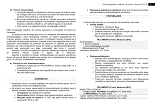5
Diarreia Aguda na Infância | Emerson Casimiro 2018.2
d) Yersínia enterocolítica
 Importante diagnóstico diferencial de abdome agudo na infância: aloja-
se na região íleo-cecal, provocando dor intensa em fossa ilíaca direita,
podendo estar presente o sinal de Blumberg.
 As toxinas extremamente tóxicas da Yersínia promovem ulcerações
dolorosas na mucosa intestinal, não presentes na patologia das demais
bactérias, podendo confundir-se com abdome agudo por apendicite.
 Pode evoluir com megacólon tóxico e invaginação intestinal.
OBS: Invaginação intestinal: dor intensa associada a evacuações em geleia de
framboesa.
A principal causa de megacólon tóxico é a iatrogenia: não deve ser prescrito
antiespasmódicos, como Buscopan® (brometo de acetil-n-escopolamina) em
crianças, adultos e idosos, pois ao diminuir a motilidade intestinal, favorece-se a
proliferação e translocação bacteriana, podendo evoluir com megacólon tóxico e até
septicemia, principalmente na presença de infecções por agentes que causam
disenteria, por terem mecanismo invasivo. O Tramal, um opióide prescrito para dor,
também está relacionado com essa complicação, bem como o Imozec®.
Imozec® (Cloridrato de loperamida) pode ser utilizado nos casos de Síndrome
do Intestino Irritável, quando o agente não é infeccioso.
Segundo o Ministério da Saúde, antibioticoterapia nos quadros disentéricos
devem se reservar para os quadros que cursam com comprometimento do estado
geral. Do contrário, o tratamento é rehidratação.
e) Escherichia coli enterohemorrágica.
 PRINCIPAL CAUSA DE SHU NA INFÂNCIA, sendo a cepa O157:H7 a
mais relacionada.
 Transmitida principalmente pela ingestão de carne bovina mal cozida e
leite não pasteurizado.
DIAGNÓSTICO
 Diagnóstico clínico: na quase totalidade dos casos de diarreia aguda não há
necessidade de exames complementares.
 No entanto, em alguns casos onde há comprometimento do estado geral e
toxemia (quadros disentéricos) justificam ser solicitados. Destacam-se:
 Hemograma: leucocitose com neutrofilia.
 Coprocultura (cultura de fezes): isolar agente etiológico bacteriano.
 Pesquisa direta de rotavírus: a mãe não sabe informar sobre a
presença de febre ou não.
 Pesquisa de substâncias redutoras: fala a favor de diarreia osmótica,
mas não diferencia enteropatogênica de rotavírus.
PROTOZOÁRIOS
 As principais infecções por protozoários são amebíase e giardíase:
 Giardia lamblia:
 Resistem a cloração da água
 Causam diarreia crônica (>30 dias).
 Possuem ventosa e se localizam na região jejuno-ileal: síndrome
de má absorção com esteatorrea.
 Baixo ganho ponderal e déficit de crescimento.
TRATAMENTO (Fonte: Medcurso 2017)
Recomendado:
> 3 anos: Tinidazol
> 1 ano: Nitazoxanida (Annita®)
Metronidazol por 5-7 dias
Alternativa: Albendazol, VO, 5 dias
 Entamoeba histolytica
 Saprófita (90% assintomáticos): patológica quando ocorre queda
da imunidade ou desequilíbrio da microbiota.
 Diarreia sanguinolenta que pode confundir com quadro
disentérico bacteriano.
 Dor abdominal periumbilical ou em fossa ilíaca esquerda
(tropismo pela região reto-sigmoidea).
 Quando alcança a corrente sanguínea, via circulação porta, aloja-
se no fígado, podendo complicar com abscesso hepático (pode
levar à morte por septicemia).
 Tratamento: associar derivado imidazólico com Nitazoxanida
(Annita®) ou metronidazol para cobrir Entamoeba histolytica.
TRATAMENTO (Fonte: Medcurso 2017)
MINISTÉRIO DA SAÚDE:
Primeira opção: secnidazol 30 mg/kg/dia, VO, dose única
ou Metronidazol, VO, 8/8h, 3 dias.
Agente sistêmico: Metronidazol ou tinidazol, VO, 5-7 dias.
Agente luminal: paramomicina ou diloxanida, VO, 7 dias
 