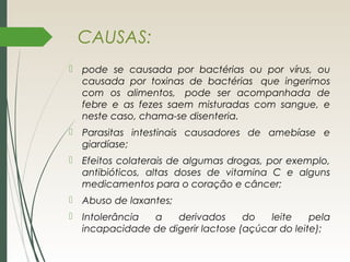 CAUSAS:
 pode se causada por bactérias ou por vírus, ou
causada por toxinas de bactérias  que ingerimos
com os alimentos,  pode ser acompanhada de
febre e as fezes saem misturadas com sangue, e
neste caso, chama-se disenteria.
 Parasitas intestinais causadores de amebíase e
giardíase;
 Efeitos colaterais de algumas drogas, por exemplo,
antibióticos, altas doses de vitamina C e alguns
medicamentos para o coração e câncer;
 Abuso de laxantes;
 Intolerância a derivados do leite pela
incapacidade de digerir lactose (açúcar do leite);
 