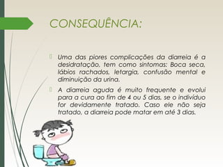 CONSEQUÊNCIA:
 Uma das piores complicações da diarreia é a
desidratação, tem como sintomas: Boca seca,
lábios rachados, letargia, confusão mental e
diminuição da urina.
 A diarreia aguda é muito frequente e evolui
para a cura ao fim de 4 ou 5 dias, se o indivíduo
for devidamente tratado. Caso ele não seja
tratado, a diarreia pode matar em até 3 dias.
 