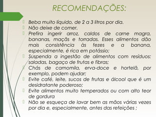 RECOMENDAÇÕES:
 Beba muito líquido, de 2 a 3 litros por dia.
 Não deixe de comer.
 Prefira ingerir arroz, caldos de carne magra,
bananas, maçãs e torradas. Esses alimentos dão
mais consistência às fezes e a banana,
especialmente, é rica em potássio;
 Suspenda a ingestão de alimentos com resíduos:
saladas, bagaço de frutas e fibras;
 Chás de camomila, erva-doce e hortelã, por
exemplo, podem ajudar;
 Evite café, leite, sucos de frutas e álcool que é um
desidratante poderoso;
 Evite alimentos muito temperados ou com alto teor
de gordura
 Não se esqueça de lavar bem as mãos várias vezes
por dia e, especialmente, antes das refeições ;
 