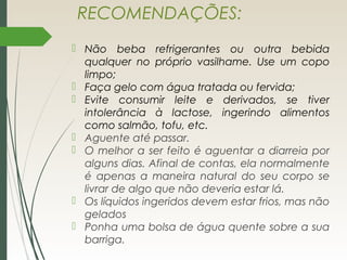 RECOMENDAÇÕES:
 Não beba refrigerantes ou outra bebida
qualquer no próprio vasilhame. Use um copo
limpo;
 Faça gelo com água tratada ou fervida;
 Evite consumir leite e derivados, se tiver
intolerância à lactose, ingerindo alimentos
como salmão, tofu, etc.
 Aguente até passar. 
 O melhor a ser feito é aguentar a diarreia por
alguns dias. Afinal de contas, ela normalmente
é apenas a maneira natural do seu corpo se
livrar de algo que não deveria estar lá.
 Os líquidos ingeridos devem estar frios, mas não
gelados
 Ponha uma bolsa de água quente sobre a sua
barriga. 
 