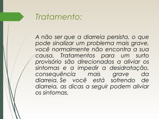 Tratamento:
A não ser que a diarreia persista, o que
pode sinalizar um problema mais grave,
você normalmente não encontra a sua
causa. Tratamentos para um surto
provisório são direcionados a aliviar os
sintomas e a impedir a desidratação,
consequência mais grave da
diarreia. Se você está sofrendo de
diarreia, as dicas a seguir podem aliviar
os sintomas.
 