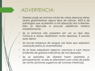 ADVERTENCIA:
 Diarreia pode ser sintoma inicial de várias doenças sérias:
úlcera gastrintestinal, alguns tipos de câncer, AIDS e de
patologias que acarretam a má absorção dos nutrientes.
Não se descuide e procure assistência médica
imediatamente:
 Se os sintomas não passarem em um ou dois dias.
Crianças e idosos desidratam muito depressa. É preciso
estar alerta;
 Se houver presença de sangue nas fezes que adquirem
coloração preta ou avermelhada;
 Se as fezes adquiriram aspecto volumoso e com traços
evidentes de gordura indicativos de má absorção;
 Se os episódios de diarreia forem repetidos e,
principalmente, se eles se alternarem com crises de prisão
de ventre (sintomas sugestivos de tumores intestinais).
 