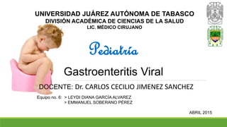 UNIVERSIDAD JUÁREZ AUTÓNOMA DE TABASCO
DIVISIÓN ACADÉMICA DE CIENCIAS DE LA SALUD
LIC. MÉDICO CIRUJANO
Pediatría
Gastroenteritis Viral
DOCENTE: Dr. CARLOS CECILIO JIMENEZ SANCHEZ
Equipo no. 6: > LEYDI DIANA GARCÍA ALVAREZ
> EMMANUEL SOBERANO PÉREZ
ABRIL 2015
 