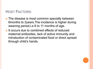 HOST FACTORS:
 The disease is most common specially between
  6months to 2years.The incidence is higher during
  weaning period,i.e 6 to 11 months of age.
 It occurs due to combined effects of reduced
  maternal antibodies, lack of active immunity and
  introduction of contaminated food or direct spread
  through child’s hands.
 
