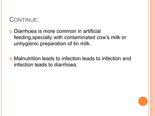 CONTINUE:
   Diarrhoea is more common in artificial
    feeding,specially with contaminated cow’s milk or
    unhygienic preparation of tin milk.

   Malnutrition leads to infection leads to infection and
    infection leads to diarrhoea.
 