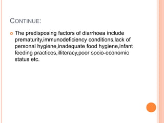 CONTINUE:
   The predisposing factors of diarrhoea include
    prematurity,immunodeficiency conditions,lack of
    personal hygiene,inadequate food hygiene,infant
    feeding practices,illiteracy,poor socio-economic
    status etc.
 