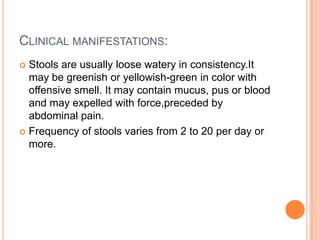 CLINICAL MANIFESTATIONS:
 Stools are usually loose watery in consistency.It
  may be greenish or yellowish-green in color with
  offensive smell. It may contain mucus, pus or blood
  and may expelled with force,preceded by
  abdominal pain.
 Frequency of stools varies from 2 to 20 per day or
  more.
 