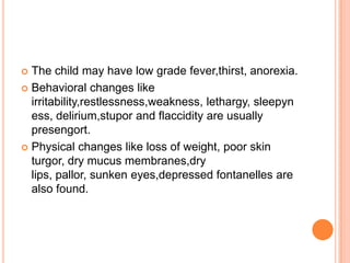  The child may have low grade fever,thirst, anorexia.
 Behavioral changes like
  irritability,restlessness,weakness, lethargy, sleepyn
  ess, delirium,stupor and flaccidity are usually
  presengort.
 Physical changes like loss of weight, poor skin
  turgor, dry mucus membranes,dry
  lips, pallor, sunken eyes,depressed fontanelles are
  also found.
 